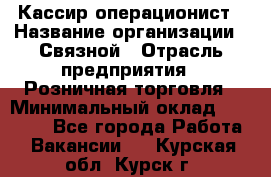 Кассир-операционист › Название организации ­ Связной › Отрасль предприятия ­ Розничная торговля › Минимальный оклад ­ 35 000 - Все города Работа » Вакансии   . Курская обл.,Курск г.